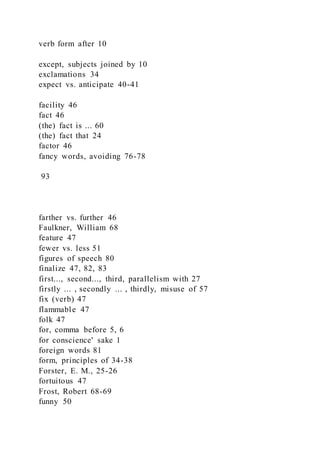 verb form after 10
except, subjects joined by 10
exclamations 34
expect vs. anticipate 40-41
facility 46
fact 46
(the) fact is ... 60
(the) fact that 24
factor 46
fancy words, avoiding 76-78
93
farther vs. further 46
Faulkner, William 68
feature 47
fewer vs. less 51
figures of speech 80
finalize 47, 82, 83
first..., second..., third, parallelism with 27
firstly ... , secondly ... , thirdly, misuse of 57
fix (verb) 47
flammable 47
folk 47
for, comma before 5, 6
for conscience' sake 1
foreign words 81
form, principles of 34-38
Forster, E. M., 25-26
fortuitous 47
Frost, Robert 68-69
funny 50
 