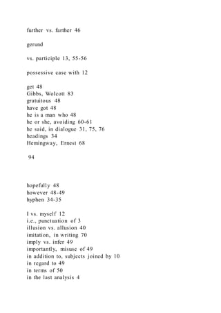 further vs. farther 46
gerund
vs. participle 13, 55-56
possessive case with 12
get 48
Gibbs, Wolcott 83
gratuitous 48
have got 48
he is a man who 48
he or she, avoiding 60-61
he said, in dialogue 31, 75, 76
headings 34
Hemingway, Ernest 68
94
hopefully 48
however 48-49
hyphen 34-35
I vs. myself 12
i.e., punctuation of 3
illusion vs. allusion 40
imitation, in writing 70
imply vs. infer 49
importantly, misuse of 49
in addition to, subjects joined by 10
in regard to 49
in terms of 50
in the last analysis 4
 