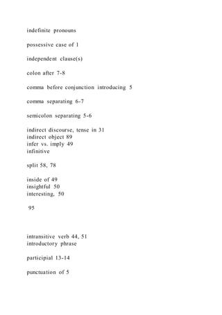 indefinite pronouns
possessive case of 1
independent clause(s)
colon after 7-8
comma before conjunction introducing 5
comma separating 6-7
semicolon separating 5-6
indirect discourse, tense in 31
indirect object 89
infer vs. imply 49
infinitive
split 58, 78
inside of 49
insightful 50
interesting, 50
95
intransitive verb 44, 51
introductory phrase
participial 13-14
punctuation of 5
 