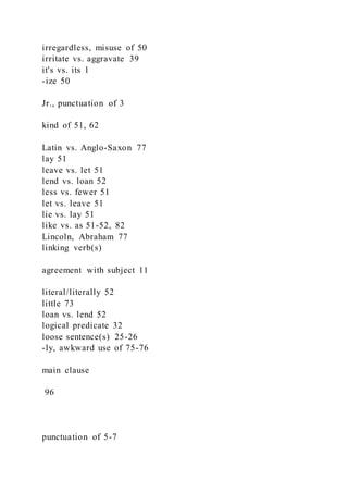 irregardless, misuse of 50
irritate vs. aggravate 39
it's vs. its 1
-ize 50
Jr., punctuation of 3
kind of 51, 62
Latin vs. Anglo-Saxon 77
lay 51
leave vs. let 51
lend vs. loan 52
less vs. fewer 51
let vs. leave 51
lie vs. lay 51
like vs. as 51-52, 82
Lincoln, Abraham 77
linking verb(s)
agreement with subject 11
literal/literally 52
little 73
loan vs. lend 52
logical predicate 32
loose sentence(s) 25-26
-ly, awkward use of 75-76
main clause
96
punctuation of 5-7
 