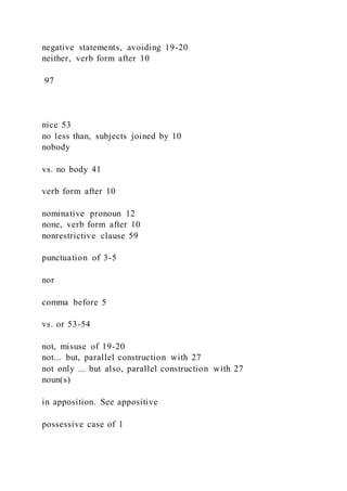 negative statements, avoiding 19-20
neither, verb form after 10
97
nice 53
no less than, subjects joined by 10
nobody
vs. no body 41
verb form after 10
nominative pronoun 12
none, verb form after 10
nonrestrictive clause 59
punctuation of 3-5
nor
comma before 5
vs. or 53-54
not, misuse of 19-20
not... but, parallel construction with 27
not only ... but also, parallel construction with 27
noun(s)
in apposition. See appositive
possessive case of 1
 