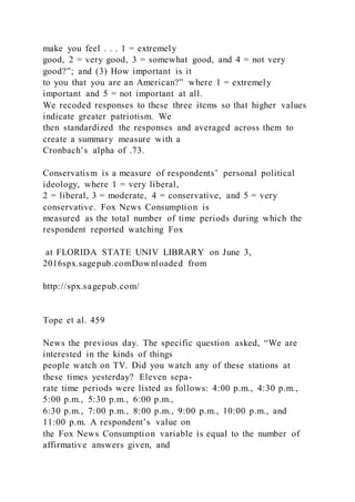 make you feel . . . 1 = extremely
good, 2 = very good, 3 = somewhat good, and 4 = not very
good?”; and (3) How important is it
to you that you are an American?” where 1 = extremely
important and 5 = not important at all.
We recoded responses to these three items so that higher values
indicate greater patriotism. We
then standardized the responses and averaged across them to
create a summary measure with a
Cronbach’s alpha of .73.
Conservatism is a measure of respondents’ personal political
ideology, where 1 = very liberal,
2 = liberal, 3 = moderate, 4 = conservative, and 5 = very
conservative. Fox News Consumption is
measured as the total number of time periods during which the
respondent reported watching Fox
at FLORIDA STATE UNIV LIBRARY on June 3,
2016spx.sagepub.comDownloaded from
http://spx.sagepub.com/
Tope et al. 459
News the previous day. The specific question asked, “We are
interested in the kinds of things
people watch on TV. Did you watch any of these stations at
these times yesterday? Eleven sepa-
rate time periods were listed as follows: 4:00 p.m., 4:30 p.m.,
5:00 p.m., 5:30 p.m., 6:00 p.m.,
6:30 p.m., 7:00 p.m., 8:00 p.m., 9:00 p.m., 10:00 p.m., and
11:00 p.m. A respondent’s value on
the Fox News Consumption variable is equal to the number of
affirmative answers given, and
 