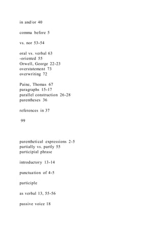 in and/or 40
comma before 5
vs. nor 53-54
oral vs. verbal 63
-oriented 55
Orwell, George 22-23
overstatement 73
overwriting 72
Paine, Thomas 67
paragraphs 15-17
parallel construction 26-28
parentheses 36
references in 37
99
parenthetical expressions 2-5
partially vs. partly 55
participial phrase
introductory 13-14
punctuation of 4-5
participle
as verbal 13, 55-56
passive voice 18
 