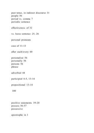 past tense, in indirect discourse 31
people 56
period vs. comma 7
periodic sentence
effectiveness of 32
vs. loose sentence 25, 26
personal pronouns
case of 11-13
after each/every 60
personalize 56
personally 56
persons 56
phrase
adverbial 44
participial 4-5, 13-14
prepositional 13-14
100
positive statements 19-20
possess 56-57
possessive
apostrophe in 1
 