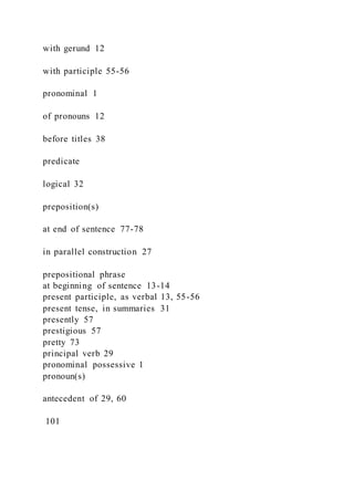 with gerund 12
with participle 55-56
pronominal 1
of pronouns 12
before titles 38
predicate
logical 32
preposition(s)
at end of sentence 77-78
in parallel construction 27
prepositional phrase
at beginning of sentence 13-14
present participle, as verbal 13, 55-56
present tense, in summaries 31
presently 57
prestigious 57
pretty 73
principal verb 29
pronominal possessive 1
pronoun(s)
antecedent of 29, 60
101
 