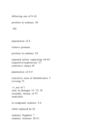 following one of 9-10
position in sentence 30
102
punctuation of 4
relative pronoun
position in sentence 29
repeated action, expressing 64-65
respective/respectively 57
restrictive clause 59
punctuation of 4-5
restrictive term of identification 3
revising 72
-'s, use of 1
said, in dialogue 31, 75, 76
secondly, misuse of 57
semicolon
in compound sentence 5-6
while replaced by 63
sentence fragment 7
sentence structure 28-31
 