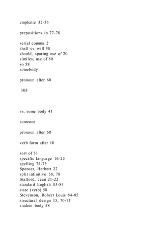 emphatic 32-33
prepositions in 77-78
serial comma 2
shall vs. will 58
should, sparing use of 20
similes, use of 80
so 58
somebody
pronoun after 60
103
vs. some body 41
someone
pronoun after 60
verb form after 10
sort of 51
specific language 16-23
spelling 74-75
Spencer, Herbert 22
split infinitive 58, 78
Stafford, Jean 21-22
standard English 83-84
state (verb) 58
Stevenson, Robert Louis 84-85
structural design 15, 70-71
student body 58
 