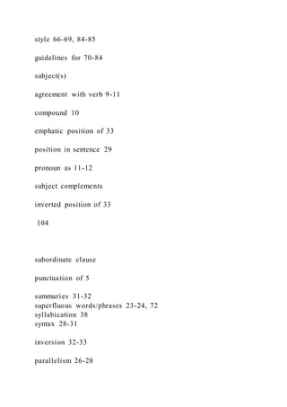 style 66-69, 84-85
guidelines for 70-84
subject(s)
agreement with verb 9-11
compound 10
emphatic position of 33
position in sentence 29
pronoun as 11-12
subject complements
inverted position of 33
104
subordinate clause
punctuation of 5
summaries 31-32
superfluous words/phrases 23-24, 72
syllabication 38
syntax 28-31
inversion 32-33
parallelism 26-28
 