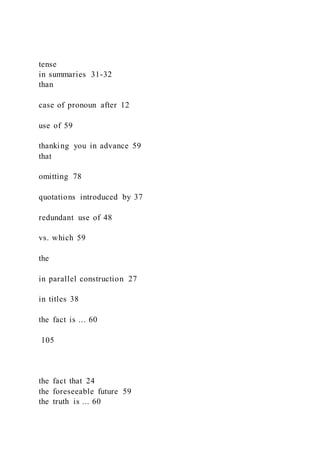 tense
in summaries 31-32
than
case of pronoun after 12
use of 59
thanking you in advance 59
that
omitting 78
quotations introduced by 37
redundant use of 48
vs. which 59
the
in parallel construction 27
in titles 38
the fact is ... 60
105
the fact that 24
the foreseeable future 59
the truth is ... 60
 