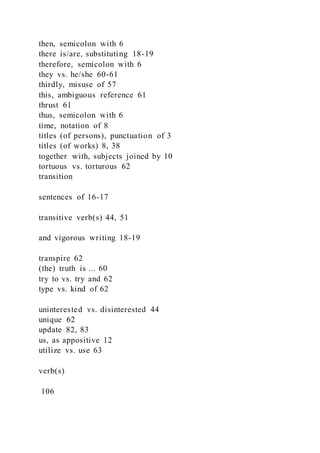 then, semicolon with 6
there is/are, substituting 18-19
therefore, semicolon with 6
they vs. he/she 60-61
thirdly, misuse of 57
this, ambiguous reference 61
thrust 61
thus, semicolon with 6
time, notation of 8
titles (of persons), punctuation of 3
titles (of works) 8, 38
together with, subjects joined by 10
tortuous vs. torturous 62
transition
sentences of 16-17
transitive verb(s) 44, 51
and vigorous writing 18-19
transpire 62
(the) truth is ... 60
try to vs. try and 62
type vs. kind of 62
uninterested vs. disinterested 44
unique 62
update 82, 83
us, as appositive 12
utilize vs. use 63
verb(s)
106
 