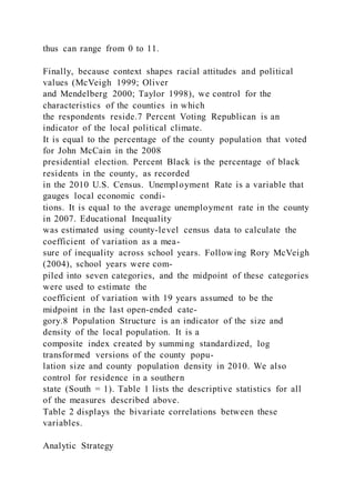 thus can range from 0 to 11.
Finally, because context shapes racial attitudes and political
values (McVeigh 1999; Oliver
and Mendelberg 2000; Taylor 1998), we control for the
characteristics of the counties in which
the respondents reside.7 Percent Voting Republican is an
indicator of the local political climate.
It is equal to the percentage of the county population that voted
for John McCain in the 2008
presidential election. Percent Black is the percentage of black
residents in the county, as recorded
in the 2010 U.S. Census. Unemployment Rate is a variable that
gauges local economic condi-
tions. It is equal to the average unemployment rate in the county
in 2007. Educational Inequality
was estimated using county-level census data to calculate the
coefficient of variation as a mea-
sure of inequality across school years. Follow ing Rory McVeigh
(2004), school years were com-
piled into seven categories, and the midpoint of these categories
were used to estimate the
coefficient of variation with 19 years assumed to be the
midpoint in the last open-ended cate-
gory.8 Population Structure is an indicator of the size and
density of the local population. It is a
composite index created by summing standardized, log
transformed versions of the county popu-
lation size and county population density in 2010. We also
control for residence in a southern
state (South = 1). Table 1 lists the descriptive statistics for all
of the measures described above.
Table 2 displays the bivariate correlations between these
variables.
Analytic Strategy
 
