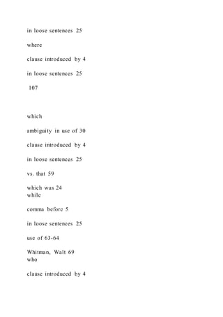 in loose sentences 25
where
clause introduced by 4
in loose sentences 25
107
which
ambiguity in use of 30
clause introduced by 4
in loose sentences 25
vs. that 59
which was 24
while
comma before 5
in loose sentences 25
use of 63-64
Whitman, Walt 69
who
clause introduced by 4
 