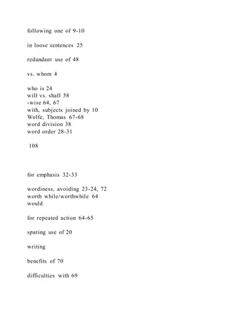 following one of 9-10
in loose sentences 25
redundant use of 48
vs. whom 4
who is 24
will vs. shall 58
-wise 64, 67
with, subjects joined by 10
Wolfe, Thomas 67-68
word division 38
word order 28-31
108
for emphasis 32-33
wordiness, avoiding 23-24, 72
worth while/worthwhile 64
would
for repeated action 64-65
sparing use of 20
writing
benefits of 70
difficulties with 69
 