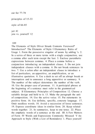 ear for 77-78
principles of 15-33
style of 66-85
yet 41
you vs. yourself 12
109
The Elements of Style Oliver Strunk Contents Foreword*
Introduction* The Elements of Style I Elementary Rules of
Usage 1. Form the possessive singular of nouns by adding 's. 2.
In a series of three or more terms with a single conjunction, use
a comma after each term except the last. 3. Enclose parenthetic
expressions between commas. 4. Place a comma before a
conjunction introducing an independent clause. 5. Do not join
independent clauses with a comma. 6. Do not break sentences in
two. 7. Use a colon after an independent clause to introduce a
list of particulars, an appositive, an amplification, or an
illustrative quotation. 8. Use a dash to set off an abrupt break or
interruption and to announce a long appositive or summary. 9.
The number of the subject determines the number of the verb.
10. Use the proper case of pronoun. 11. A participial phrase at
the beginning of a sentence must refer to the grammati cal
subject. II Elementary Principles of Composition 12. Choose a
suitable design and hold to it. 13. Make the paragraph the unit
of composition. 14. Use the active voice. 15. Put statements in
positive form. 16. Use definite, specific, concrete language. 17.
Omit needless words. 18. Avoid a succession of loose sentences.
19. Express coordinate ideas in similar form. 20. Keep related
words together. 21. In summaries, keep to one tense. 22. Place
the emphatic words of a sentence at the end. III A Few Matters
of Form IV Words and Expressions Commonly Misused V An
Approach to Style (With a List of Reminders) 1. Place yourself
 