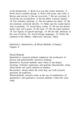 in the background. 2. Write in a way that comes naturally. 3.
Work from a suitable design. 4. Write with nouns and verbs. 5.
Revise and rewrite. 6. Do not overwrite. 7. Do not overstate. 8.
Avoid the use of qualifiers. 9. Do not affect a breezy manner.
10. Use orthodox spelling. 11. Do not explain too much. 12. Do
not construct awkward adverbs. 13. Make sure the reader knows
who is speaking. 14. Avoid fancy words. 15. Do not use dialect
unless your ear is good. 16. Be clear. 17. Do not inject opinion.
18. Use figures of speech sparingly. 19. Do not take shortcuts at
the cost of clarity. 20. Avoid foreign languages. 21. Prefer the
standard to the offbeat. Afterword Glossary Index
Qualitative, Quantitative, & Mixed Methods of Inquiry
Chapter 4
Mixed-Methods
Quantitative research methods emphasize the production of
precise and generalizable statistical findings
Qualitative research methods more likely to tap deeper
meanings of human experience and generate theoretically richer
observations not easily reduced to numbers
Researchers should match the tools they use with research
questions & conditions
Mixed-methods research refers to the use of combination of
quantitative and qualitative research methods within the same
study
 
