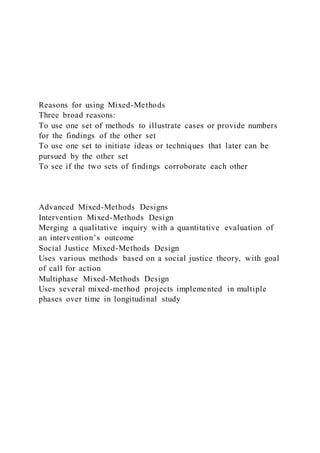 Reasons for using Mixed-Methods
Three broad reasons:
To use one set of methods to illustrate cases or provide numbers
for the findings of the other set
To use one set to initiate ideas or techniques that later can be
pursued by the other set
To see if the two sets of findings corroborate each other
Advanced Mixed-Methods Designs
Intervention Mixed-Methods Design
Merging a qualitative inquiry with a quantitative evaluation of
an intervention’s outcome
Social Justice Mixed-Methods Design
Uses various methods based on a social justice theory, with goal
of call for action
Multiphase Mixed-Methods Design
Uses several mixed-method projects implemented in multiple
phases over time in longitudinal study
 