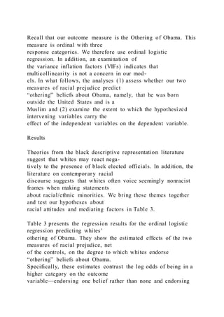Recall that our outcome measure is the Othering of Obama. This
measure is ordinal with three
response categories. We therefore use ordinal logistic
regression. In addition, an examination of
the variance inflation factors (VIFs) indicates that
multicollinearity is not a concern in our mod-
els. In what follows, the analyses (1) assess whether our two
measures of racial prejudice predict
“othering” beliefs about Obama, namely, that he was born
outside the United States and is a
Muslim and (2) examine the extent to which the hypothesized
intervening variables carry the
effect of the independent variables on the dependent variable.
Results
Theories from the black descriptive representation literature
suggest that whites may react nega-
tively to the presence of black elected officials. In addition, the
literature on contemporary racial
discourse suggests that whites often voice seemingly nonracist
frames when making statements
about racial/ethnic minorities. We bring these themes together
and test our hypotheses about
racial attitudes and mediating factors in Table 3.
Table 3 presents the regression results for the ordinal logistic
regression predicting whites’
othering of Obama. They show the estimated effects of the two
measures of racial prejudice, net
of the controls, on the degree to which whites endorse
“othering” beliefs about Obama.
Specifically, these estimates contrast the log odds of being in a
higher category on the outcome
variable—endorsing one belief rather than none and endorsing
 