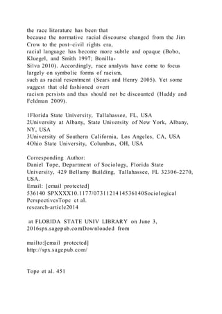 the race literature has been that
because the normative racial discourse changed from the Jim
Crow to the post–civil rights era,
racial language has become more subtle and opaque (Bobo,
Kluegel, and Smith 1997; Bonilla-
Silva 2010). Accordingly, race analysts have come to focus
largely on symbolic forms of racism,
such as racial resentment (Sears and Henry 2005). Yet some
suggest that old fashioned overt
racism persists and thus should not be discounted (Huddy and
Feldman 2009).
1Florida State University, Tallahassee, FL, USA
2University at Albany, State University of New York, Albany,
NY, USA
3University of Southern California, Los Angeles, CA, USA
4Ohio State University, Columbus, OH, USA
Corresponding Author:
Daniel Tope, Department of Sociology, Florida State
University, 429 Bellamy Building, Tallahassee, FL 32306-2270,
USA.
Email: [email protected]
536140 SPXXXX10.1177/0731121414536140Sociological
PerspectivesTope et al.
research-article2014
at FLORIDA STATE UNIV LIBRARY on June 3,
2016spx.sagepub.comDownloaded from
mailto:[email protected]
http://spx.sagepub.com/
Tope et al. 451
 