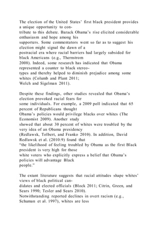 The election of the United States’ first black president provides
a unique opportunity to con-
tribute to this debate. Barack Obama’s rise elicited considerable
enthusiasm and hope among his
supporters. Some commentators went so far as to suggest his
election might signal the dawn of a
postracial era where racial barriers had largely subsided for
black Americans (e.g., Thernstrom
2008). Indeed, some research has indicated that Obama
represented a counter to black stereo-
types and thereby helped to diminish prejudice among some
whites (Columb and Plant 2011;
Welch and Sigelman 2011).
Despite these findings, other studies revealed that Obama’s
election provoked racial fears for
some individuals. For example, a 2009 poll indicated that 65
percent of Republicans thought
Obama’s policies would privilege blacks over whites (The
Economist 2009). Another study
showed that about 30 percent of whites were troubled by the
very idea of an Obama presidency
(Redlawsk, Tolbert, and Franko 2010). In addition, David
Redlawsk et al. (2010:9) found that
“the likelihood of feeling troubled by Obama as the first Black
president is very high for those
white voters who explicitly express a belief that Obama’s
policies will advantage Black
people.”
The extant literature suggests that racial attitudes shape whites’
views of black political can-
didates and elected officials (Block 2011; Citrin, Green, and
Sears 1990; Tesler and Sears 2010).
Notwithstanding reported declines in overt racism (e.g.,
Schuman et al. 1997), whites are less
 