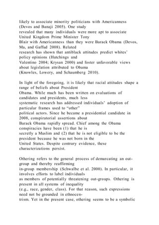 likely to associate minority politicians with Americanness
(Devos and Banaji 2005). One study
revealed that many individuals were more apt to associate
United Kingdom Prime Minister Tony
Blair with Americanness than they were Barack Obama (Devos,
Ma, and Gaffud 2008). Related
research has shown that antiblack attitudes predict whites’
policy opinions (Hutchings and
Valentino 2004; Krysan 2000) and foster unfavorable views
about legislation attributed to Obama
(Knowles, Lowery, and Schaumberg 2010).
In light of the foregoing, it is likely that racial attitudes shape a
range of beliefs about President
Obama. While much has been written on evaluations of
candidates and presidents, much less
systematic research has addressed individuals’ adoption of
particular frames used to “other”
political actors. Since he became a presidential candidate in
2008, conspiratorial assertions about
Barack Obama rapidly spread. Chief among the Obama
conspiracies have been (1) that he is
secretly a Muslim and (2) that he is not eligible to be the
president because he was not born in the
United States. Despite contrary evidence, these
characterizations persist.
Othering refers to the general process of demarcating an out-
group and thereby reaffirming
in-group membership (Schwalbe et al. 2000). In particular, it
involves efforts to label individuals
as members of potentially threatening out-groups. Othering is
present in all systems of inequality
(e.g., race, gender, class). For that reason, such expressions
need not be grounded in ethnocen-
trism. Yet in the present case, othering seems to be a symbolic
 