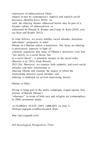 expression of ethnocentrism likely
shaped in part by contemporary implicit and explicit racial
discourse (Bonilla-Silva 2010). As
such, the othering themes addressed herein may be part of a
broader culture of ethnocentrism as
elaborated by Donald R. Kinder and Cindy D. Kam (2010; also
see Kam and Kinder 2012).
In what follows, we assess whether racial attitudes determine
individuals’ propensity to label
Obama as a Muslim and/or a noncitizen. Our focus on othering
is particularly apposite in light of
scholarly arguments that many of Obama’s detractors view him
“not merely as a racial threat, but
as a racist threat”—a potential menace to the racial order
(Barreto et al. 2011; Enck-Wanzer
2011:26). Moreover, we contrast both symbolic and overt racial
attitudes and their relationship to
othering Obama and examine the degree to which the
relationship between racial attitudes and
othering is mediated by several intervening factors.
Obama as Other
Owing in large part to the media campaigns waged against him,
notions of Barack Obama’s
“otherness” in terms of both race and religion are commonplace.
In 2008, prominent media
at FLORIDA STATE UNIV LIBRARY on June 3,
2016spx.sagepub.comDownloaded from
http://spx.sagepub.com/
452 Sociological Perspectives 57(4)
 