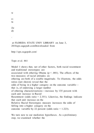 w
o-
ta
ile
d)
.
at FLORIDA STATE UNIV LIBRARY on June 3,
2016spx.sagepub.comDownloaded from
http://spx.sagepub.com/
Tope et al. 461
Model 1 shows that, net of other factors, both racial resentment
and traditional stereotypes are
associated with othering Obama (p < .001). The effects of the
two measures of racial attitudes on
othering are both of a sizable magnitude. To illustrate, the odds
ratios (not shown) reveal that the
odds of being in a higher category on the outcome variable—
that is, of endorsing a larger number
of othering characterizations—increase by 135 percent with
each unit increase in Racial
Resentment (odds ratio = 2.351). Likewise, the findings indicate
that each unit increase on the
Relative Racial Stereotypes measure increases the odds of
falling into a higher category on the
outcome variable by 22 percent (odds ratio = 1.223).
We turn now to our mediation hypotheses. As a preliminary
step, we examined whether the
 