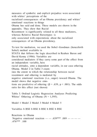 measures of symbolic and explicit prejudice were associated
with whites’ perceptions of the
racialized consequences of an Obama presidency and whites’
emotional reactions to things
Obama has said and done. These models are shown in the
appendix. They show that Racial
Resentment is significantly related to all three mediators,
whereas Relative Racial Stereotypes is
only associated with expectations about the racialized
consequences of an Obama presidency.
To test for mediation, we used the Sobel–Goodman (henceforth
Sobel) method available in
STATA that follows the logic described in Reuben Baron and
David Kenny (1986). Variables are
considered mediators if they carry some part of the effect from
an independent variable, here
racial attitudes, onto a dependent variable, in our case othering
Obama. Model 2 in Table 3 exam-
ines the extent to which the relationship between racial
resentment and othering is mediated by
negative emotional reactions (i.e., anger) toward Obama. The
model shows that negative emo-
tions are predictive of othering (β = .639, p < .001). The odds
ratio for this effect (not shown)
Table 3. Ordinal Logistic Regression Analyses Predicting
Whites’ Othering of Obama (N = 1,595).
Model 1 Model 2 Model 3 Model 4 Model 5
Variables b RSE b RSE b RSE b RSE b RSE
Reactions to Obama
Negative emotional reaction — — .639*** .089 — — — —
.476*** .100
 