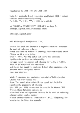 Nagelkerke R2 .355 .405 .395 .365 .423
Note. b = unstandardized regression coefficient; RSE = robust
standard error clustered by county.
*p < .05. **p < .01. ***p < .001 (two-tailed).
at FLORIDA STATE UNIV LIBRARY on June 3,
2016spx.sagepub.comDownloaded from
http://spx.sagepub.com/
462 Sociological Perspectives 57(4)
reveals that each unit increase in negative emotions increases
the odds of endorsing a larger
rather than smaller number of othering characterizations about
Obama by 89 percent (odds
ratio = 1.894). And the Sobel test shows that emotions
significantly mediate the relationship
between racial resentment and othering (z = 3.97, p < .001).
Also, as we suspected, the mediation
test shows that negative emotions did not play mediating role
between belief in explicit stereo-
types and othering.
Model 3 examines the mediating potential of believing that
Obama will worsen race rela-
tions. The model shows that all else equal, this belief is
significantly predictive of othering
(β = .611, p < .001). A one-unit increase in the Obama Will
Worsen Race Relations variable is
associated with an 84 percent increase in the odds of endorsing
a larger rather smaller number
of such characterizations (odds ratio = 1.843). Supporting our
hypothesis, the Sobel test reveals
 