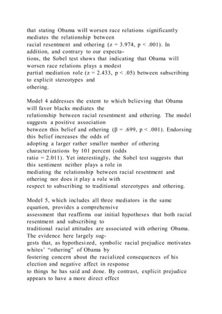 that stating Obama will worsen race relations significantly
mediates the relationship between
racial resentment and othering (z = 3.974, p < .001). In
addition, and contrary to our expecta-
tions, the Sobel test shows that indicating that Obama will
worsen race relations plays a modest
partial mediation role (z = 2.433, p < .05) between subscribing
to explicit stereotypes and
othering.
Model 4 addresses the extent to which believing that Obama
will favor blacks mediates the
relationship between racial resentment and othering. The model
suggests a positive association
between this belief and othering (β = .699, p < .001). Endorsing
this belief increases the odds of
adopting a larger rather smaller number of othering
characterizations by 101 percent (odds
ratio = 2.011). Yet interestingly, the Sobel test suggests that
this sentiment neither plays a role in
mediating the relationship between racial resentment and
othering nor does it play a role with
respect to subscribing to traditional stereotypes and othering.
Model 5, which includes all three mediators in the same
equation, provides a comprehensive
assessment that reaffirms our initial hypotheses that both racial
resentment and subscribing to
traditional racial attitudes are associated with othering Obama.
The evidence here largely sug-
gests that, as hypothesized, symbolic racial prejudice motivates
whites’ “othering” of Obama by
fostering concern about the racialized consequences of his
election and negative affect in response
to things he has said and done. By contrast, explicit prejudice
appears to have a more direct effect
 