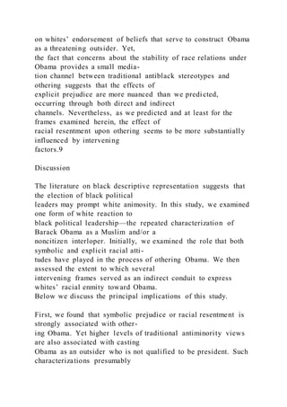 on whites’ endorsement of beliefs that serve to construct Obama
as a threatening outsider. Yet,
the fact that concerns about the stability of race relations under
Obama provides a small media-
tion channel between traditional antiblack stereotypes and
othering suggests that the effects of
explicit prejudice are more nuanced than we predicted,
occurring through both direct and indirect
channels. Nevertheless, as we predicted and at least for the
frames examined herein, the effect of
racial resentment upon othering seems to be more substantially
influenced by intervening
factors.9
Discussion
The literature on black descriptive representation suggests that
the election of black political
leaders may prompt white animosity. In this study, we examined
one form of white reaction to
black political leadership—the repeated characterization of
Barack Obama as a Muslim and/or a
noncitizen interloper. Initially, we examined the role that both
symbolic and explicit racial atti-
tudes have played in the process of othering Obama. We then
assessed the extent to which several
intervening frames served as an indirect conduit to express
whites’ racial enmity toward Obama.
Below we discuss the principal implications of this study.
First, we found that symbolic prejudice or racial resentment is
strongly associated with other-
ing Obama. Yet higher levels of traditional antiminority views
are also associated with casting
Obama as an outsider who is not qualified to be president. Such
characterizations presumably
 
