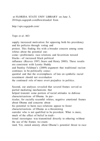 at FLORIDA STATE UNIV LIBRARY on June 3,
2016spx.sagepub.comDownloaded from
http://spx.sagepub.com/
Tope et al. 463
supply increased motivation for opposing both his presidency
and his policies through voting and
protest. This finding fits with a broader concern among some
whites about the potential out-
come—problematic race relations and favoritism toward
blacks—of increased black political
influence (Reeves 1997; Sears and Henry 2005). These results
are consistent with Leonie Huddy
and Stanley Feldman’s (2009) argument that traditional racism
continues to be politically conse-
quential and that the overemphasis of late on symbolic racial
resentment should not overshadow
the continued role of more overt prejudice in politics.
Second, our analyses revealed that several frames served as
partial mediating mechanisms that
helped transmit some portion of racial attitudes to dubious
characterizations of Obama. In par-
ticular, for racially resentful whites, negative emotional frames
about Obama and concerns about
his potential to harm race relations appear to foster
characterizations of Obama as a threatening
outsider who is not qualified to be president. What is more,
much of the effect of belief in tradi-
tional stereotypes was transmitted directly to othering without
the use of the frames we exam-
ined. Yet, stated anxiety about Obama’s potential threat to race
 