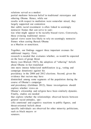 relations served as a modest
partial mediator between belief in traditional stereotypes and
othering Obama. Hence, while our
results with respect to mediation were somewhat mixed, they
largely supported our contention
that subtle racial resentment is often linked to seemingly
nonracist frames that can serve to sani-
tize what might appear to be racially biased views. Conversely,
those evincing traditional stereo-
typical views seem less likely to rely on seemingly nonracist
frames when casting Barack Obama
as a Muslim or noncitizen.
Together, our findings suggest three important avenues for
additional inquiry. First,
research is needed that evaluates whether, as would be expected
on the basis of group threat
theory (see Blalock 1967), the adoption of “othering” beliefs
about Obama in fact translated
into more intense behavioral mobilization (e.g., voting and
campaign donations) against his
presidency in the 2008 and 2012 elections. Second, given the
evidence that racism may have
diminished among some segments of the population during the
course of Obama’s campaign
and presidency (Goldman 2012), future investigations should
explore whether views on
Obama’s citizenship and religion have been similarly dynamic.
Finally, studies are needed
that explore whether the relationships observed herein between
general racial attitudes, spe-
cific emotional and cognitive reactions to public figures, and
threat-oriented beliefs about
specific individuals are observed for other minority politicians,
such as black mayors or
senators.
 