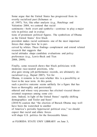 Some argue that the United States has progressed from its
overtly racialized past (Schuman et
al. 1997). Yet, like other analysts (e.g., Hutchings and
Valentino 2004, we contend that racial
sentiments—both overt and symbolic—continue to play a major
role in politics and in evalua-
tions of prominent political figures. The symbolism of Obama
as the United States’ first black
president makes racial sentiments one of the most important
forces that shape how he is per-
ceived by whites. These findings complement and extend related
research that suggests that
racial attitudes shape candidate evaluations and policy
preferences (e.g., Lewis-Beck and Tien
2008, 2009).
Finally, some research shows that black politicians with
moderate race-neutral positions, who
also gain strong job performance records, are ultimately de-
racialized (e.g., Hajnal 2007). Yet for
Obama, it remains to be seen whether this is a possibility at
least in the near term. At this point,
such a positive outcome seems unlikely for a figure that has
been so thoroughly and persistently
othered and whose very presence has elicited visceral threat-
oriented responses among some citi-
zens. Indeed, in light of the United States’ rapidly shifti ng
demographics and Tesler and Sears’
(2010:9) caution that “the election of Barack Obama may well
have been the watershed to another
of America’s periodic hyperracial political eras,” we should
expect that racial and ethnic forces
will shape U.S. politics for the foreseeable future.
at FLORIDA STATE UNIV LIBRARY on June 3,
 