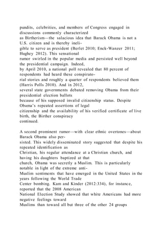 pundits, celebrities, and members of Congress engaged in
discussions commonly characterized
as Birtherism—the salacious idea that Barack Obama is not a
U.S. citizen and is thereby ineli-
gible to serve as president (Berlet 2010; Enck-Wanzer 2011;
Hughey 2012). This sensational
rumor swirled in the popular media and persisted well beyond
the presidential campaign. Indeed,
by April 2010, a national poll revealed that 80 percent of
respondents had heard these conspirato-
rial stories and roughly a quarter of respondents believed them
(Harris Polls 2010). And in 2012,
several state governments debated removing Obama from their
presidential election ballots
because of his supposed invalid citizenship status. Despite
Obama’s repeated assertions of legal
citizenship and the availability of his verified certificate of live
birth, the Birther conspiracy
continued.
A second prominent rumor—with clear ethnic overtones—about
Barack Obama also per-
sisted. This widely disseminated story suggested that despite his
repeated identification as
Christian, his regular attendance at a Christian church, and
having his daughters baptized at that
church, Obama was secretly a Muslim. This is particularly
notable in light of the extreme anti-
Muslim sentiments that have emerged in the United States in the
years following the World Trade
Center bombing. Kam and Kinder (2012:334), for instance,
reported that the 2008 American
National Election Study showed that white Americans had more
negative feelings toward
Muslims than toward all but three of the other 24 groups
 