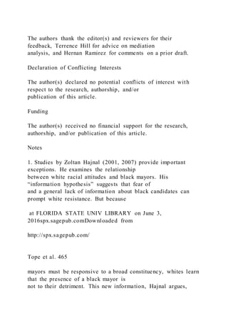 The authors thank the editor(s) and reviewers for their
feedback, Terrence Hill for advice on mediation
analysis, and Hernan Ramirez for comments on a prior draft.
Declaration of Conflicting Interests
The author(s) declared no potential conflicts of interest with
respect to the research, authorship, and/or
publication of this article.
Funding
The author(s) received no financial support for the research,
authorship, and/or publication of this article.
Notes
1. Studies by Zoltan Hajnal (2001, 2007) provide important
exceptions. He examines the relationship
between white racial attitudes and black mayors. His
“information hypothesis” suggests that fear of
and a general lack of information about black candidates can
prompt white resistance. But because
at FLORIDA STATE UNIV LIBRARY on June 3,
2016spx.sagepub.comDownloaded from
http://spx.sagepub.com/
Tope et al. 465
mayors must be responsive to a broad constituency, whites learn
that the presence of a black mayor is
not to their detriment. This new information, Hajnal argues,
 