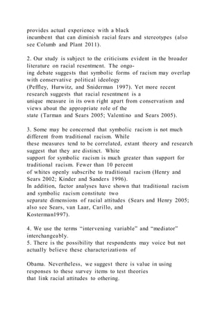 provides actual experience with a black
incumbent that can diminish racial fears and stereotypes (also
see Columb and Plant 2011).
2. Our study is subject to the criticisms evident in the broader
literature on racial resentment. The ongo-
ing debate suggests that symbolic forms of racism may overlap
with conservative political ideology
(Peffley, Hurwitz, and Sniderman 1997). Yet more recent
research suggests that racial resentment is a
unique measure in its own right apart from conservatism and
views about the appropriate role of the
state (Tarman and Sears 2005; Valentino and Sears 2005).
3. Some may be concerned that symbolic racism is not much
different from traditional racism. While
these measures tend to be correlated, extant theory and research
suggest that they are distinct. White
support for symbolic racism is much greater than support for
traditional racism. Fewer than 10 percent
of whites openly subscribe to traditional racism (Henry and
Sears 2002; Kinder and Sanders 1996).
In addition, factor analyses have shown that traditional racism
and symbolic racism constitute two
separate dimensions of racial attitudes (Sears and Henry 2005;
also see Sears, van Laar, Carillo, and
Kosterman1997).
4. We use the terms “intervening variable” and “mediator”
interchangeably.
5. There is the possibility that respondents may voice but not
actually believe these characterizations of
Obama. Nevertheless, we suggest there is value in using
responses to these survey items to test theories
that link racial attitudes to othering.
 