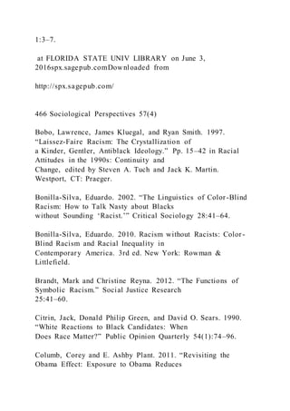 1:3–7.
at FLORIDA STATE UNIV LIBRARY on June 3,
2016spx.sagepub.comDownloaded from
http://spx.sagepub.com/
466 Sociological Perspectives 57(4)
Bobo, Lawrence, James Kluegal, and Ryan Smith. 1997.
“Laissez-Faire Racism: The Crystallization of
a Kinder, Gentler, Antiblack Ideology.” Pp. 15–42 in Racial
Attitudes in the 1990s: Continuity and
Change, edited by Steven A. Tuch and Jack K. Martin.
Westport, CT: Praeger.
Bonilla-Silva, Eduardo. 2002. “The Linguistics of Color-Blind
Racism: How to Talk Nasty about Blacks
without Sounding ‘Racist.’” Critical Sociology 28:41–64.
Bonilla-Silva, Eduardo. 2010. Racism without Racists: Color-
Blind Racism and Racial Inequality in
Contemporary America. 3rd ed. New York: Rowman &
Littlefield.
Brandt, Mark and Christine Reyna. 2012. “The Functions of
Symbolic Racism.” Social Justice Research
25:41–60.
Citrin, Jack, Donald Philip Green, and David O. Sears. 1990.
“White Reactions to Black Candidates: When
Does Race Matter?” Public Opinion Quarterly 54(1):74–96.
Columb, Corey and E. Ashby Plant. 2011. “Revisiting the
Obama Effect: Exposure to Obama Reduces
 