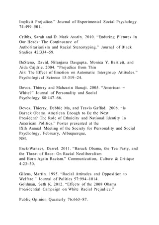 Implicit Prejudice.” Journal of Experimental Social Psychology
74:499–501.
Cribbs, Sarah and D. Mark Austin. 2010. “Enduring Pictures in
Our Heads: The Continuance of
Authoritarianism and Racial Stereotyping.” Journal of Black
Studies 42:334–59.
DeSteno, David, Nilanjana Dasgupta, Monica Y. Bartlett, and
Aida Cajdric. 2004. “Prejudice from Thin
Air: The Effect of Emotion on Automatic Intergroup Attitudes.”
Psychological Science 15:319–24.
Devos, Thierry and Mahzarin Banaji. 2005. “American =
White?” Journal of Personality and Social
Psychology 88:447–66.
Devos, Thierry, Debbie Ma, and Travis Gaffud. 2008. “Is
Barack Obama American Enough to Be the Next
President? The Role of Ethnicity and National Identity in
American Politics.” Poster presented at the
IXth Annual Meeting of the Society for Personality and Social
Psychology, February, Albuquerque,
NM.
Enck-Wanzer, Darrel. 2011. “Barack Obama, the Tea Party, and
the Threat of Race: On Racial Neoliberalism
and Born Again Racism.” Communication, Culture & Critique
4:23–30.
Gilens, Martin. 1995. “Racial Attitudes and Opposition to
Welfare.” Journal of Politics 57:994–1014.
Goldman, Seth K. 2012. “Effects of the 2008 Obama
Presidential Campaign on White Racial Prejudice.”
Public Opinion Quarterly 76:663–87.
 