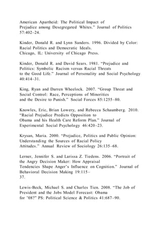 American Apartheid: The Political Impact of
Prejudice among Desegregated Whites.” Journal of Politics
57:402–24.
Kinder, Donald R. and Lynn Sanders. 1996. Divided by Color:
Racial Politics and Democratic Ideals.
Chicago, IL: University of Chicago Press.
Kinder, Donald R. and David Sears. 1981. “Prejudice and
Politics: Symbolic Racism versus Racial Threats
to the Good Life.” Journal of Personality and Social Psychology
40:414–31.
King, Ryan and Darren Wheelock. 2007. “Group Threat and
Social Control: Race, Perceptions of Minorities
and the Desire to Punish.” Social Forces 85:1255–80.
Knowles, Eric, Brian Lowery, and Rebecca Schaumberg. 2010.
“Racial Prejudice Predicts Opposition to
Obama and his Health Care Reform Plan.” Journal of
Experimental Social Psychology 46:420–23.
Krysan, Maria. 2000. “Prejudice, Politics and Public Opinion:
Understanding the Sources of Racial Policy
Attitudes.” Annual Review of Sociology 26:135–68.
Lerner, Jennifer S. and Larissa Z. Tiedens. 2006. “Portrait of
the Angry Decision Maker: How Appraisal
Tendencies Shape Anger’s Influence on Cognition.” Journal of
Behavioral Decision Making 19:115–
37.
Lewis-Beck, Michael S. and Charles Tien. 2008. “The Job of
President and the Jobs Model Forecast: Obama
for ’08?” PS: Political Science & Politics 41:687–90.
 