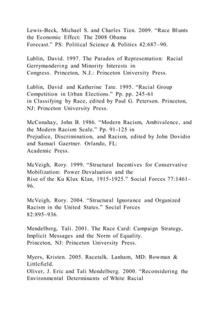 Lewis-Beck, Michael S. and Charles Tien. 2009. “Race Blunts
the Economic Effect: The 2008 Obama
Forecast.” PS: Political Science & Politics 42:687–90.
Lublin, David. 1997. The Paradox of Representation: Racial
Gerrymandering and Minority Interests in
Congress. Princeton, N.J.: Princeton University Press.
Lublin, David and Katherine Tate. 1995. “Racial Group
Competition in Urban Elections.” Pp. pp. 245-61
in Classifying by Race, edited by Paul G. Peterson. Princeton,
NJ: Princeton University Press.
McConahay, John B. 1986. “Modern Racism, Ambivalence, and
the Modern Racism Scale.” Pp. 91-125 in
Prejudice, Discrimination, and Racism, edited by John Dovidio
and Samuel Gaertner. Orlando, FL:
Academic Press.
McVeigh, Rory. 1999. “Structural Incentives for Conservative
Mobilization: Power Devaluation and the
Rise of the Ku Klux Klan, 1915-1925.” Social Forces 77:1461–
96.
McVeigh, Rory. 2004. “Structural Ignorance and Organized
Racism in the United States.” Social Forces
82:895–936.
Mendelberg, Tali. 2001. The Race Card: Campaign Strategy,
Implicit Messages and the Norm of Equality.
Princeton, NJ: Princeton University Press.
Myers, Kristen. 2005. Racetalk. Lanham, MD: Rowman &
Littlefield.
Oliver, J. Eric and Tali Mendelberg. 2000. “Reconsidering the
Environmental Determinants of White Racial
 