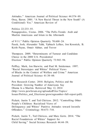 Attitudes.” American Journal of Political Science 44:574–89.
Orey, Byron. 2001. “A New Racial Threat in the New South? (A
Conditional) Yes.” American Review of
Politics 22:233–55.
Panagopoulos, Costas. 2006. “The Polls-Trends: Arab and
Muslim Americans and Islam in the Aftermath
of 9/11.” Public Opinion Quarterly 70:608–24.
Pasek, Josh, Alexander Tahk, Yphtach Lelkes, Jon Krosnick, B.
Keith Payne, Omair Akhtar, and Trevor
Thompson. 2009. “Determinants of Turnout and Candidate
Choice in the 2008 U.S. Presidential
Election.” Public Opinion Quarterly 73:943–94.
Peffley, Mark, Jon Hurwitz, and Paul M. Sniderman. 1997.
“Racial Stereotypes and Whites’ Political Views
of Blacks in the Context of Welfare and Crime.” American
Journal of Political Science 41:30–60.
Pew Research Center. 2010. Religion, Politics and the
President: Growing Number of Americans Say
Obama Is a Muslim. Retrieved May 12, 2014
(http://www.pewforum.org/uploadedFiles/Topics/
Issues/Politics_and_Elections/growingnumber-full-report.pdf).
Pickett, Justin T. and Ted Chiricos. 2012. “Controlling Other
People’s Children: Racialized Views of
Delinquency and Whites’ Punitive Attitudes toward Juvenile
Offenders.” Criminology 50:673–710.
Pickett, Justin T., Ted Chiricos, and Marc Gertz. 2014. “The
Racial Foundations of Whites’ Support for
Child Saving.” Social Science Research 44:44–59.
 