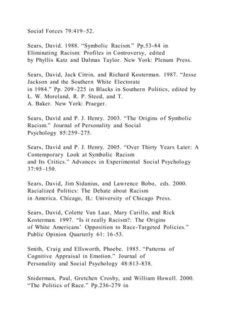 Social Forces 79:419–52.
Sears, David. 1988. “Symbolic Racism.” Pp.53-84 in
Eliminating Racism: Profiles in Controversy, edited
by Phyllis Katz and Dalmas Taylor. New York: Plenum Press.
Sears, David, Jack Citrin, and Richard Kosterman. 1987. “Jesse
Jackson and the Southern White Electorate
in 1984.” Pp. 209–225 in Blacks in Southern Politics, edited by
L. W. Moreland, R. P. Steed, and T.
A. Baker. New York: Praeger.
Sears, David and P. J. Henry. 2003. “The Origins of Symbolic
Racism.” Journal of Personality and Social
Psychology 85:259–275.
Sears, David and P. J. Henry. 2005. “Over Thirty Years Later: A
Contemporary Look at Symbolic Racism
and Its Critics.” Advances in Experimental Social Psychology
37:95–150.
Sears, David, Jim Sidanius, and Lawrence Bobo, eds. 2000.
Racialized Politics: The Debate about Racism
in America. Chicago, IL: University of Chicago Press.
Sears, David, Colette Van Laar, Mary Carillo, and Rick
Kosterman. 1997. “Is it really Racism?: The Origins
of White Americans’ Opposition to Race-Targeted Policies.”
Public Opinion Quarterly 61: 16-53.
Smith, Craig and Ellsworth, Phoebe. 1985. “Patterns of
Cognitive Appraisal in Emotion.” Journal of
Personality and Social Psychology 48:813-838.
Sniderman, Paul, Gretchen Crosby, and William Howell. 2000.
“The Politics of Race.” Pp.236-279 in
 