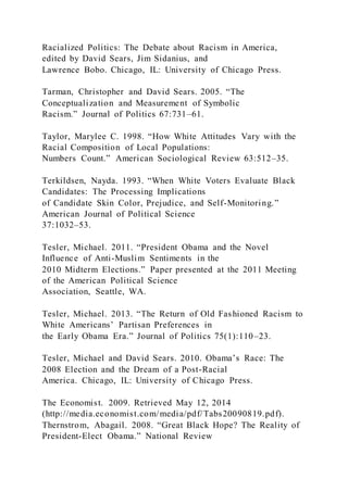 Racialized Politics: The Debate about Racism in America,
edited by David Sears, Jim Sidanius, and
Lawrence Bobo. Chicago, IL: University of Chicago Press.
Tarman, Christopher and David Sears. 2005. “The
Conceptualization and Measurement of Symbolic
Racism.” Journal of Politics 67:731–61.
Taylor, Marylee C. 1998. “How White Attitudes Vary with the
Racial Composition of Local Populations:
Numbers Count.” American Sociological Review 63:512–35.
Terkildsen, Nayda. 1993. “When White Voters Evaluate Black
Candidates: The Processing Implications
of Candidate Skin Color, Prejudice, and Self-Monitoring.”
American Journal of Political Science
37:1032–53.
Tesler, Michael. 2011. “President Obama and the Novel
Influence of Anti-Muslim Sentiments in the
2010 Midterm Elections.” Paper presented at the 2011 Meeting
of the American Political Science
Association, Seattle, WA.
Tesler, Michael. 2013. “The Return of Old Fashioned Racism to
White Americans’ Partisan Preferences in
the Early Obama Era.” Journal of Politics 75(1):110–23.
Tesler, Michael and David Sears. 2010. Obama’s Race: The
2008 Election and the Dream of a Post-Racial
America. Chicago, IL: University of Chicago Press.
The Economist. 2009. Retrieved May 12, 2014
(http://media.economist.com/media/pdf/Tabs20090819.pdf).
Thernstrom, Abagail. 2008. “Great Black Hope? The Reality of
President-Elect Obama.” National Review
 