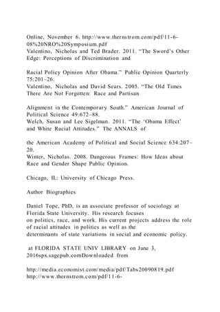 Online, November 6. http://www.therns trom.com/pdf/11-6-
08%20NRO%20Symposium.pdf
Valentino, Nicholas and Ted Brader. 2011. “The Sword’s Other
Edge: Perceptions of Discrimination and
Racial Policy Opinion After Obama.” Public Opinion Quarterly
75:201–26.
Valentino, Nicholas and David Sears. 2005. “The Old Times
There Are Not Forgotten: Race and Partisan
Alignment in the Contemporary South.” American Journal of
Political Science 49:672–88.
Welch, Susan and Lee Sigelman. 2011. “The ‘Obama Effect’
and White Racial Attitudes.” The ANNALS of
the American Academy of Political and Social Science 634:207–
20.
Winter, Nicholas. 2008. Dangerous Frames: How Ideas about
Race and Gender Shape Public Opinion.
Chicago, IL: University of Chicago Press.
Author Biographies
Daniel Tope, PhD, is an associate professor of sociology at
Florida State University. His research focuses
on politics, race, and work. His current projects address the role
of racial attitudes in politics as well as the
determinants of state variations in social and economic policy.
at FLORIDA STATE UNIV LIBRARY on June 3,
2016spx.sagepub.comDownloaded from
http://media.economist.com/media/pdf/Tabs20090819.pdf
http://www.thernstrom.com/pdf/11-6-
 