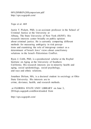 08%20NRO%20Symposium.pdf
http://spx.sagepub.com/
Tope et al. 469
Justin T. Pickett, PhD, is an assistant professor in the School of
Criminal Justice at the University at
Albany, The State University of New York (SUNY). His
research interests center broadly on public opinion
about criminal justice. He is currently comparing different
methods for measuring ambiguity in risk percep-
tions and examining the role of intergroup contact as a
determinant of Israeli Jews’ views about conciliatory
solutions to the Israeli–Palestinian Conflict.
Ryon J. Cobb, PhD, is a postdoctoral scholar at the Roybal
Institute on Aging at the University of Southern
California. His research interests are in minority health and
aging, social epidemiology, social psychology,
and race and ethnic relations.
Jonathan Dirlam, MA, is a doctoral student in sociology at Ohio
State University. His interests are in
crime, deviance, health, and research methods.
at FLORIDA STATE UNIV LIBRARY on June 3,
2016spx.sagepub.comDownloaded from
http://spx.sagepub.com/
 