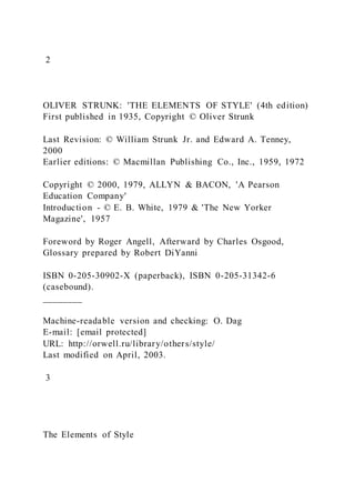 2
OLIVER STRUNK: 'THE ELEMENTS OF STYLE' (4th edition)
First published in 1935, Copyright © Oliver Strunk
Last Revision: © William Strunk Jr. and Edward A. Tenney,
2000
Earlier editions: © Macmillan Publishing Co., Inc., 1959, 1972
Copyright © 2000, 1979, ALLYN & BACON, 'A Pearson
Education Company'
Introduction - © E. B. White, 1979 & 'The New Yorker
Magazine', 1957
Foreword by Roger Angell, Afterward by Charles Osgood,
Glossary prepared by Robert DiYanni
ISBN 0-205-30902-X (paperback), ISBN 0-205-31342-6
(casebound).
________
Machine-readable version and checking: O. Dag
E-mail: [email protected]
URL: http://orwell.ru/library/others/style/
Last modified on April, 2003.
3
The Elements of Style
 