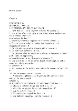 Oliver Strunk
Contents
FOREWORD ix
INTRODUCTION xiii
I. ELEMENTARY RULES OF USAGE 1
1. Form the possessive singular of nouns by adding 's. 1
2. In a series of three or more terms with a single conjunction,
use a comma after each
term except the last. 2
3. Enclose parenthetic expressions between commas. 2
4. Place a comma before a conjunction introducing an
independent clause. 5
5. Do not join independent clauses with a comma. 5
6. Do not break sentences in two. 7
7. Use a colon after an independent clause to introduce a list of
particulars, an appositive,
an amplification, or an illustrative quotation. 7
8. Use a dash to set off an abrupt break or interruption and to
announce a long appositive
or summary. 9
9. The number of the subject determines the number of the verb.
9
10. Use the proper case of pronoun. 11
11. A participial phrase at the beginning of a sentence must
refer to the grammatical
subject. 13
II. ELEMENTARY PRINCIPLES OF COMPOSITION 15
12. Choose a suitable design and hold to it. 15
13. Make the paragraph the unit of composition. 15
14. Use the active voice. 18
15. Put statements in positive form. 19
16. Use definite, specific, concrete language. 21
 