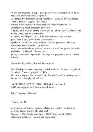 When subordinate groups gain power or are perceived to do so,
they are often viewed as a politi-
cal threat by dominant group members (Blalock 1967; Blumer
1958). Studies suggest that many
whites view increased black political representation as
endangering their interests (Barreto,
Segura, and Woods 2004; Block 2011; Lublin 1997; Scherer and
Curry 2010; for an alternative
account, see Hajnal 2007).1 It thus follows that a black
president likely constitutes a substantial
symbolic threat for some whites. For our purposes, the key
questions then become (1) whether
racial attitudes shape whites’ articulation of the perceived other
embodied in Barack Obama, and
if so, (2) whether symbolic and explicit prejudice have similar
effects.
Symbolic Prejudice: Racial Resentment
Scholarship on contemporary racial attitudes focuses largely on
“symbolic” racial prejudice. This
literature argues that because the United States’ evolving racial
norms increasingly forbid the
at FLORIDA STATE UNIV LIBRARY on June 3,
2016spx.sagepub.comDownloaded from
http://spx.sagepub.com/
Tope et al. 453
expression of blatant racism, whites use subtler methods to
express racial enmity (Kinder and
Sanders 1996; Sears and Henry 2005; Sears et al. 2000).
Although symbolic racism has been cast
 