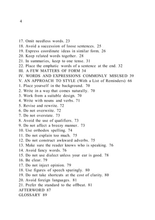 4
17. Omit needless words. 23
18. Avoid a succession of loose sentences. 25
19. Express coordinate ideas in similar form. 26
20. Keep related words together. 28
21. In summaries, keep to one tense. 31
22. Place the emphatic words of a sentence at the end. 32
III. A FEW MATTERS OF FORM 34
IV. WORDS AND EXPRESSIONS COMMONLY MISUSED 39
V. AN APPROACH TO STYLE (With a List of Reminders) 66
1. Place yourself in the background. 70
2. Write in a way that comes naturally. 70
3. Work from a suitable design. 70
4. Write with nouns and verbs. 71
5. Revise and rewrite. 72
6. Do not overwrite. 72
7. Do not overstate. 73
8. Avoid the use of qualifiers. 73
9. Do not affect a breezy manner. 73
10. Use orthodox spelling. 74
11. Do not explain too much. 75
12. Do not construct awkward adverbs. 75
13. Make sure the reader knows who is speaking. 76
14. Avoid fancy words. 76
15. Do not use dialect unless your ear is good. 78
16. Be clear. 79
17. Do not inject opinion. 79
18. Use figures of speech sparingly. 80
19. Do not take shortcuts at the cost of clarity. 80
20. Avoid foreign languages. 81
21. Prefer the standard to the offbeat. 81
AFTERWORD 87
GLOSSARY 89
 