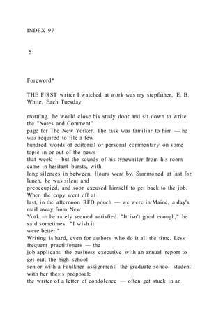 INDEX 97
5
Foreword*
THE FIRST writer I watched at work was my stepfather, E. B.
White. Each Tuesday
morning, he would close his study door and sit down to write
the "Notes and Comment"
page for The New Yorker. The task was familiar to him — he
was required to file a few
hundred words of editorial or personal commentary on some
topic in or out of the news
that week — but the sounds of his typewriter from his room
came in hesitant bursts, with
long silences in between. Hours went by. Summoned at last for
lunch, he was silent and
preoccupied, and soon excused himself to get back to the job.
When the copy went off at
last, in the afternoon RFD pouch — we were in Maine, a day's
mail away from New
York — he rarely seemed satisfied. "It isn't good enough," he
said sometimes. "I wish it
were better."
Writing is hard, even for authors who do it all the time. Less
frequent practitioners — the
job applicant; the business executive with an annual report to
get out; the high school
senior with a Faulkner assignment; the graduate-school student
with her thesis proposal;
the writer of a letter of condolence — often get stuck in an
 